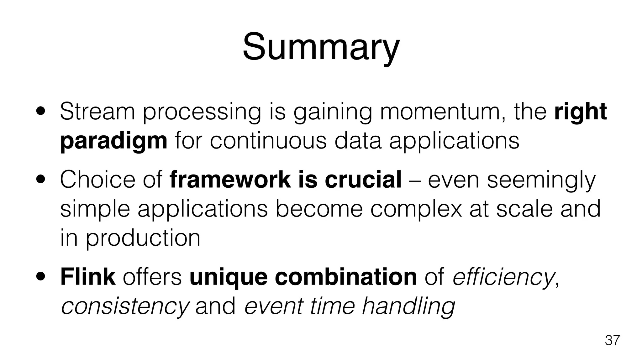 Summary
37
• Stream processing is gaining momentum, the right
paradigm for continuous data applications
• Choice of framework is crucial – even seemingly
simple applications become complex at scale and
in production
• Flink offers unique combination of efﬁciency,
consistency and event time handling
 