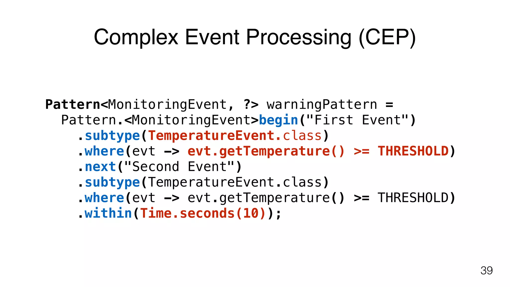 39
Pattern<MonitoringEvent, ?> warningPattern =  
Pattern.<MonitoringEvent>begin("First Event")
.subtype(TemperatureEvent.class)
.where(evt -> evt.getTemperature() >= THRESHOLD)
.next("Second Event")
.subtype(TemperatureEvent.class)
.where(evt -> evt.getTemperature() >= THRESHOLD)
.within(Time.seconds(10));
Complex Event Processing (CEP)
 