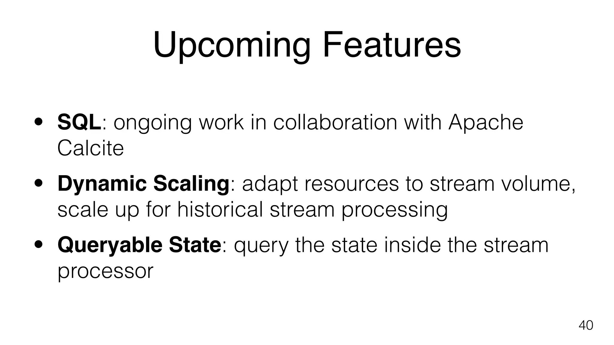 Upcoming Features
40
• SQL: ongoing work in collaboration with Apache
Calcite
• Dynamic Scaling: adapt resources to stream volume,
scale up for historical stream processing
• Queryable State: query the state inside the stream
processor 
 
