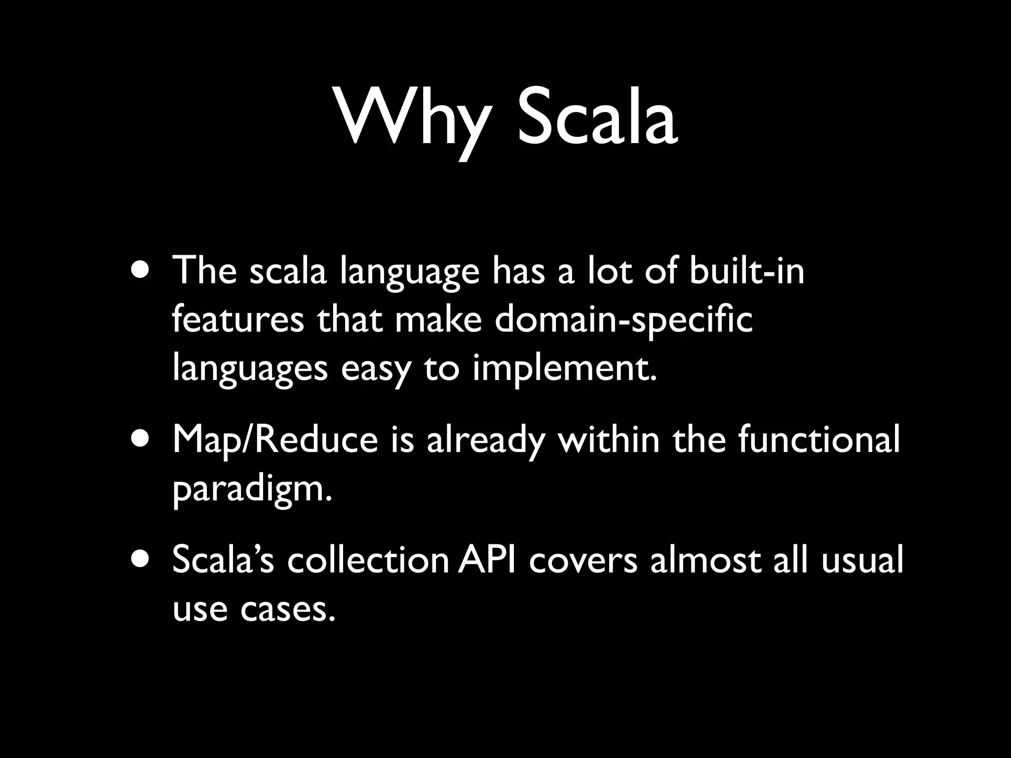 Why Scala
• The scala language has a lot of built-in
  features that make domain-speciﬁc
  languages easy to implement.
• Map/Reduce is already within the functional
  paradigm.
• Scala’s collection API covers almost all usual
  use cases.
 