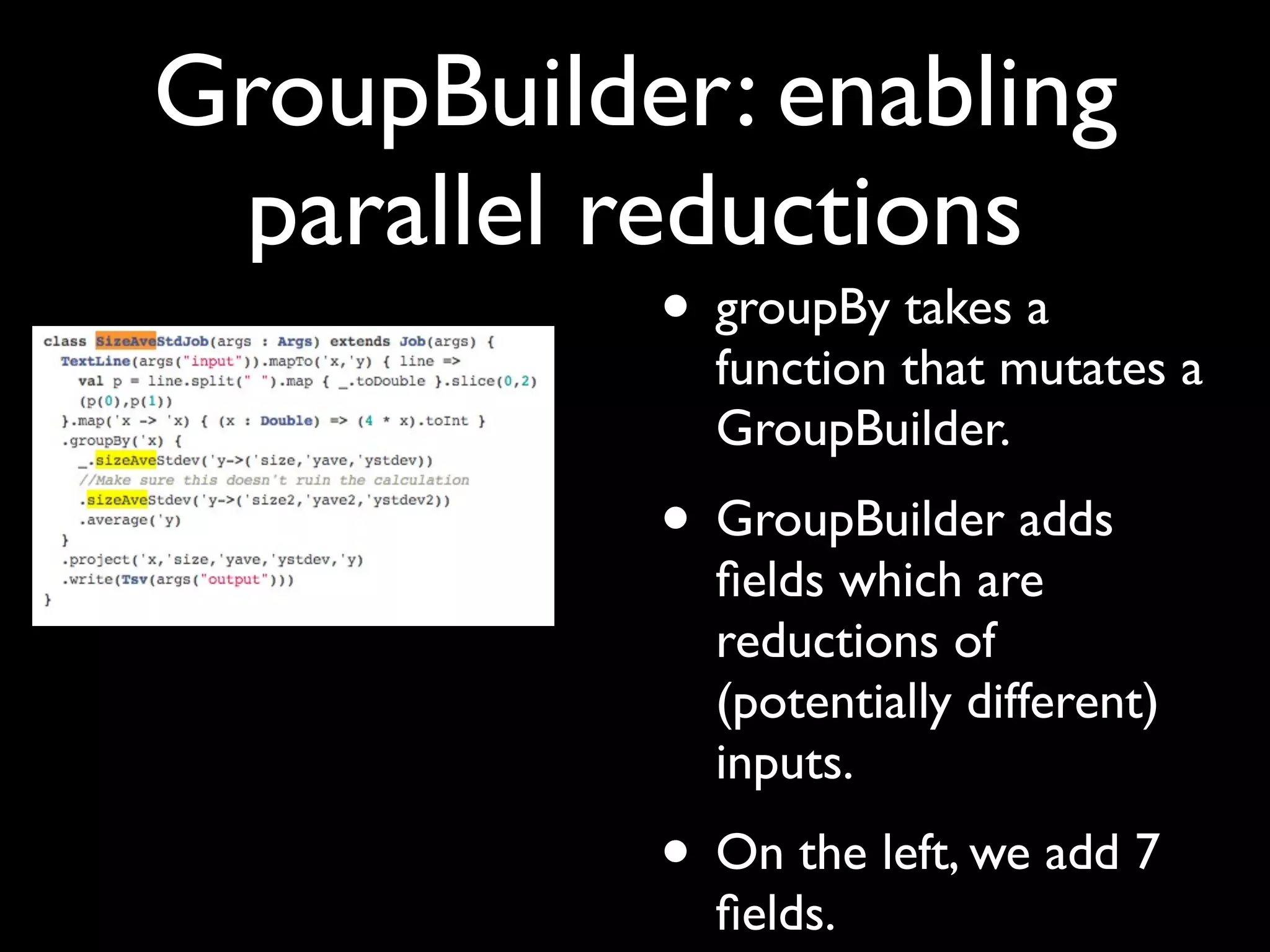 GroupBuilder: enabling
 parallel reductions
           • groupBy takes a
             function that mutates a
             GroupBuilder.
           • GroupBuilder adds
             ﬁelds which are
             reductions of
             (potentially different)
             inputs.
           • On the left, we add 7
             ﬁelds.
 