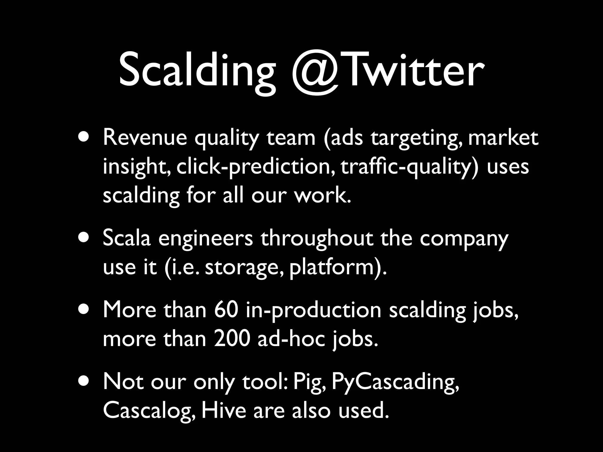 Scalding @Twitter
• Revenue quality team (ads targeting, market
  insight, click-prediction, trafﬁc-quality) uses
  scalding for all our work.
• Scala engineers throughout the company
  use it (i.e. storage, platform).
• More than 60 in-production scalding jobs,
  more than 200 ad-hoc jobs.
• Not our only tool: Pig, PyCascading,
  Cascalog, Hive are also used.
 