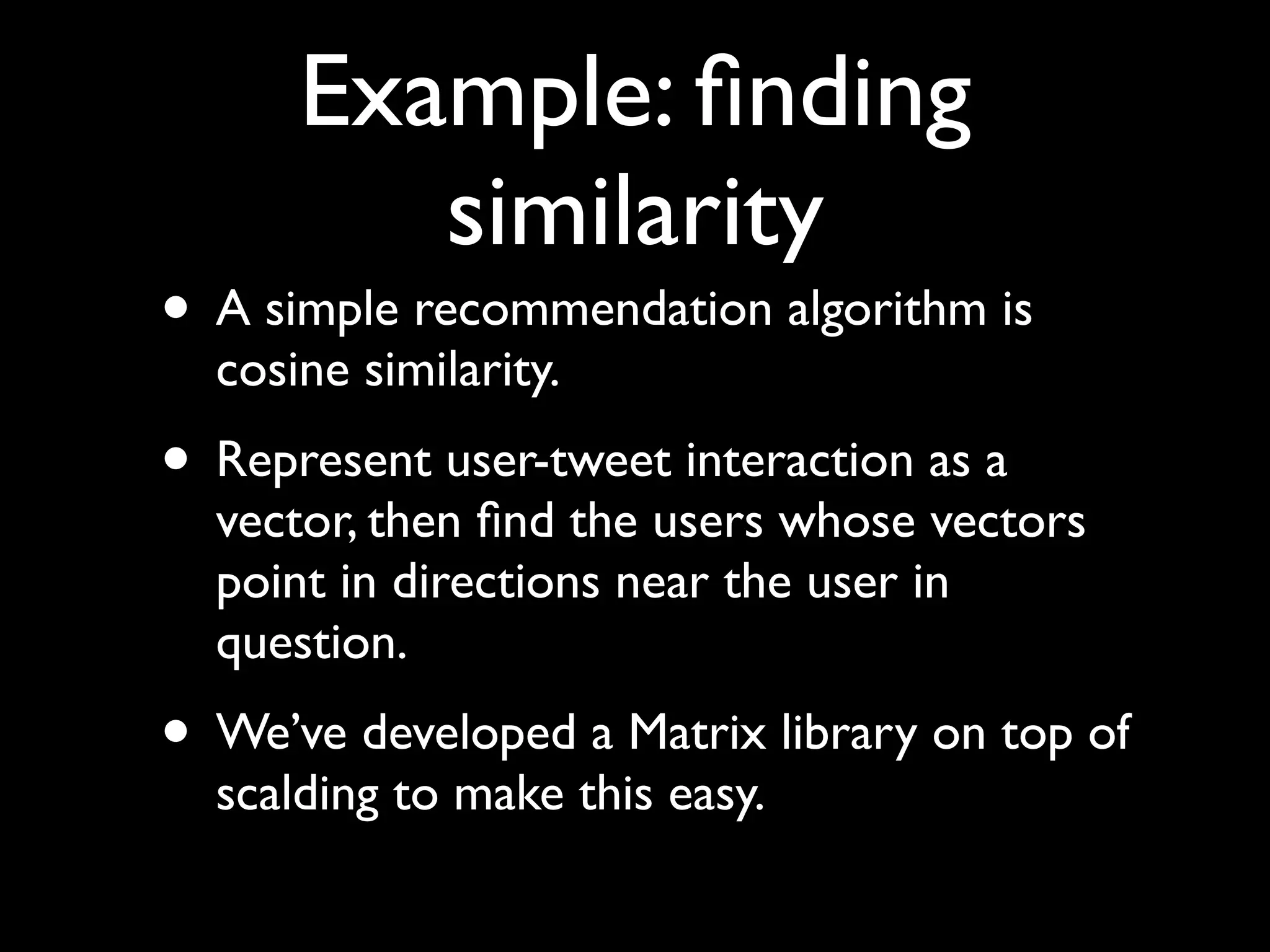 Example: ﬁnding
         similarity
• A simple recommendation algorithm is
  cosine similarity.
• Represent user-tweet interaction as a
  vector, then ﬁnd the users whose vectors
  point in directions near the user in
  question.
• We’ve developed a Matrix library on top of
  scalding to make this easy.
 