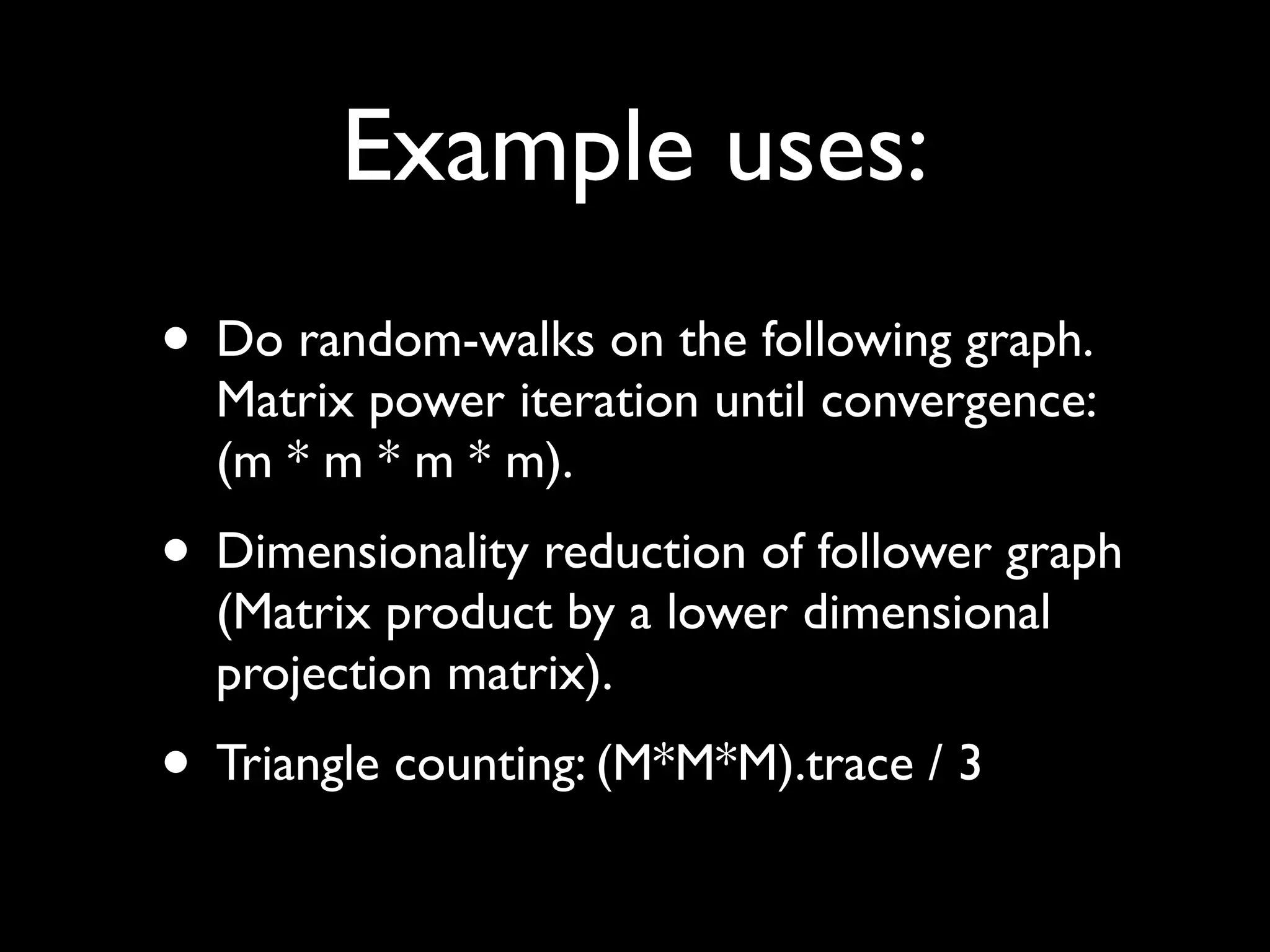 Example uses:
• Do random-walks on the following graph.
  Matrix power iteration until convergence:
  (m * m * m * m).
• Dimensionality reduction of follower graph
  (Matrix product by a lower dimensional
  projection matrix).
• Triangle counting: (M*M*M).trace / 3
 