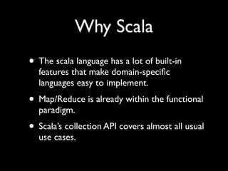Why Scala
• The scala language has a lot of built-in
  features that make domain-speciﬁc
  languages easy to implement.
• Map/Reduce is already within the functional
  paradigm.
• Scala’s collection API covers almost all usual
  use cases.
 
