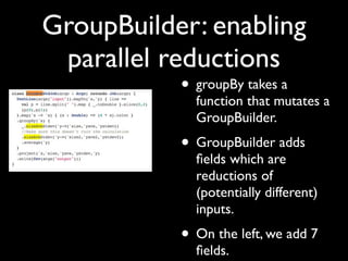 GroupBuilder: enabling
 parallel reductions
           • groupBy takes a
             function that mutates a
             GroupBuilder.
           • GroupBuilder adds
             ﬁelds which are
             reductions of
             (potentially different)
             inputs.
           • On the left, we add 7
             ﬁelds.
 