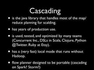 Cascading
• is the java library that handles most of the map/
  reduce planning for scalding.
• has years of production use.
• is used, tested, and optimized by many teams
  (Concurrent Inc., DSLs in Scala, Clojure, Python
  @Twitter. Ruby at Etsy).
• has a (very fast) local mode that runs without
  Hadoop.
• ﬂow planner designed to be portable (cascading
  on Spark? Storm?)
 