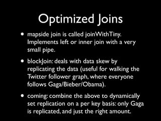 Optimized Joins
• mapside join is called joinWithTiny.
  Implements left or inner join with a very
  small pipe.
• blockJoin: deals with data skew by
  replicating the data (useful for walking the
  Twitter follower graph, where everyone
  follows Gaga/Bieber/Obama).
• coming: combine the above to dynamically
  set replication on a per key basis: only Gaga
  is replicated, and just the right amount.
 