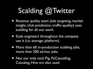 Scalding @Twitter
• Revenue quality team (ads targeting, market
  insight, click-prediction, trafﬁc-quality) uses
  scalding for all our work.
• Scala engineers throughout the company
  use it (i.e. storage, platform).
• More than 60 in-production scalding jobs,
  more than 200 ad-hoc jobs.
• Not our only tool: Pig, PyCascading,
  Cascalog, Hive are also used.
 