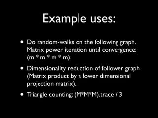 Example uses:
• Do random-walks on the following graph.
  Matrix power iteration until convergence:
  (m * m * m * m).
• Dimensionality reduction of follower graph
  (Matrix product by a lower dimensional
  projection matrix).
• Triangle counting: (M*M*M).trace / 3
 