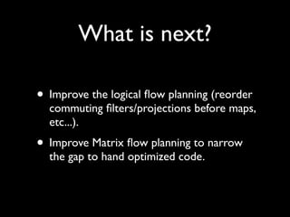 What is next?

• Improve the logical ﬂow planning (reorder
  commuting ﬁlters/projections before maps,
  etc...).
• Improve Matrix ﬂow planning to narrow
  the gap to hand optimized code.
 