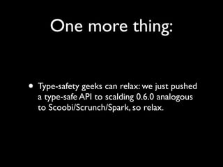 One more thing:


• Type-safety geeks can relax: we just pushed
  a type-safe API to scalding 0.6.0 analogous
  to Scoobi/Scrunch/Spark, so relax.
 