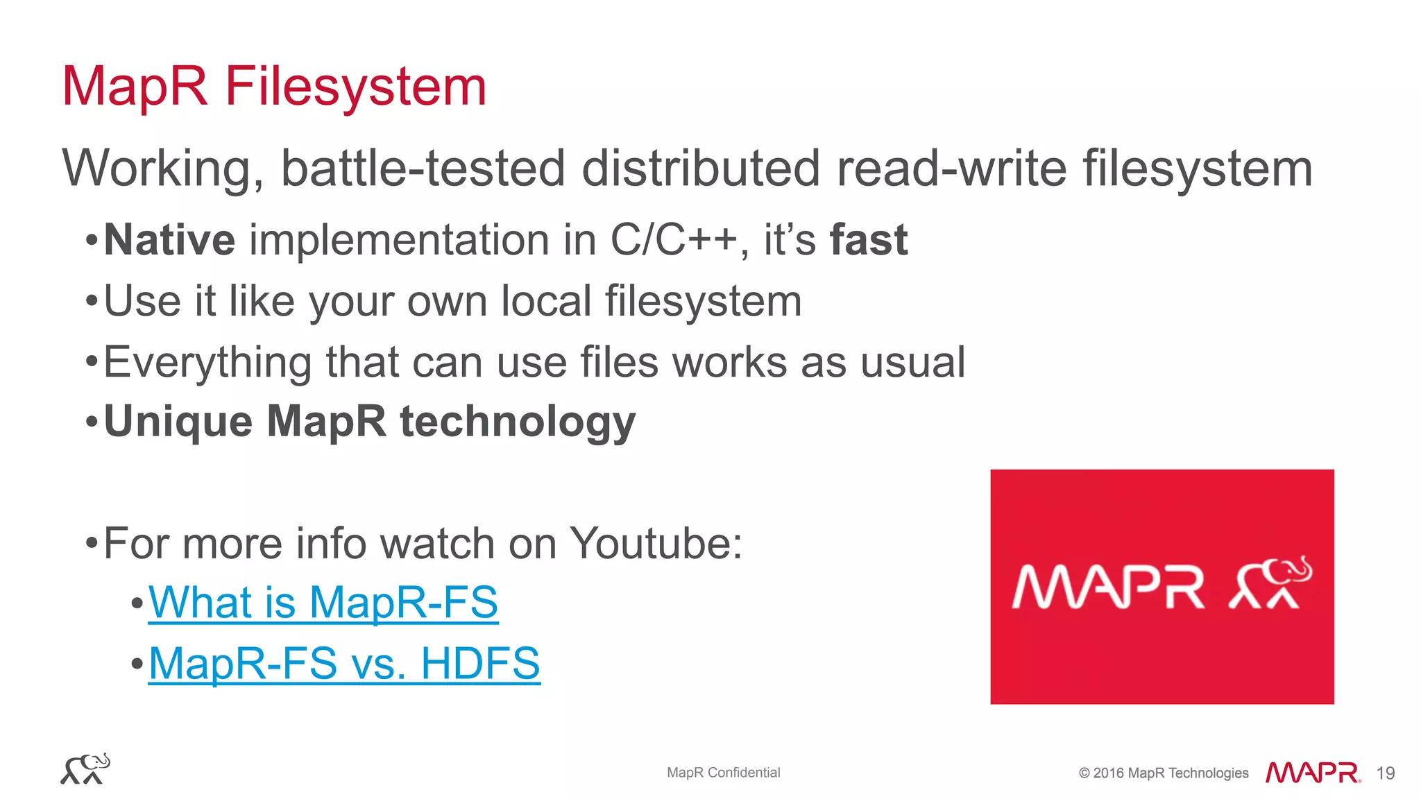 © 2016 MapR Technologies© 2016 MapR TechnologiesMapR Confidential 19
MapR Filesystem
•Native implementation in C/C++, it’s fast
•Use it like your own local filesystem
•Everything that can use files works as usual
•Unique MapR technology
•For more info watch on Youtube:
•What is MapR-FS
•MapR-FS vs. HDFS
Working, battle-tested distributed read-write filesystem
 