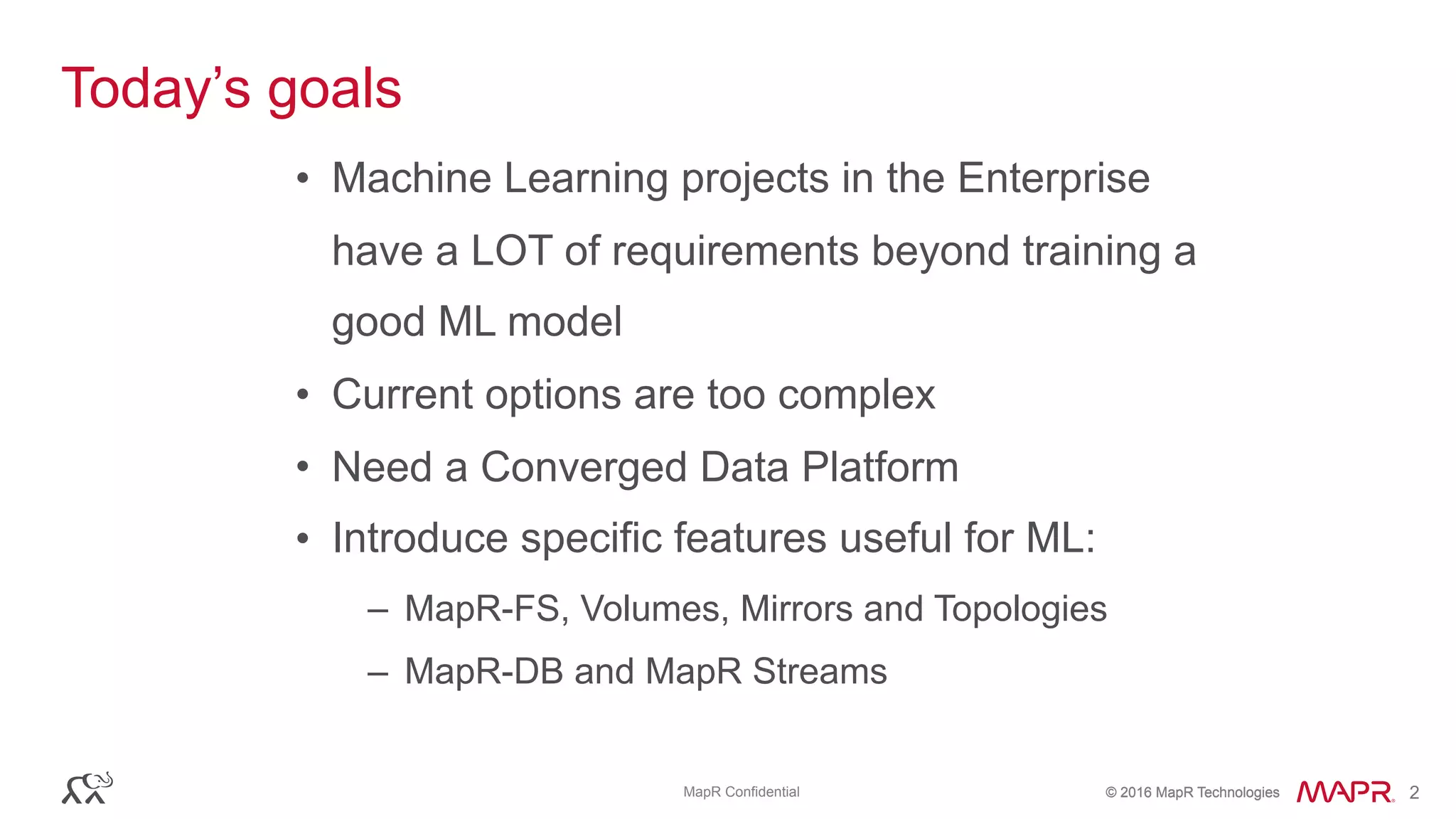 © 2016 MapR Technologies© 2016 MapR TechnologiesMapR Confidential 2
Today’s goals
• Machine Learning projects in the Enterprise
have a LOT of requirements beyond training a
good ML model
• Current options are too complex
• Need a Converged Data Platform
• Introduce specific features useful for ML:
– MapR-FS, Volumes, Mirrors and Topologies
– MapR-DB and MapR Streams
 