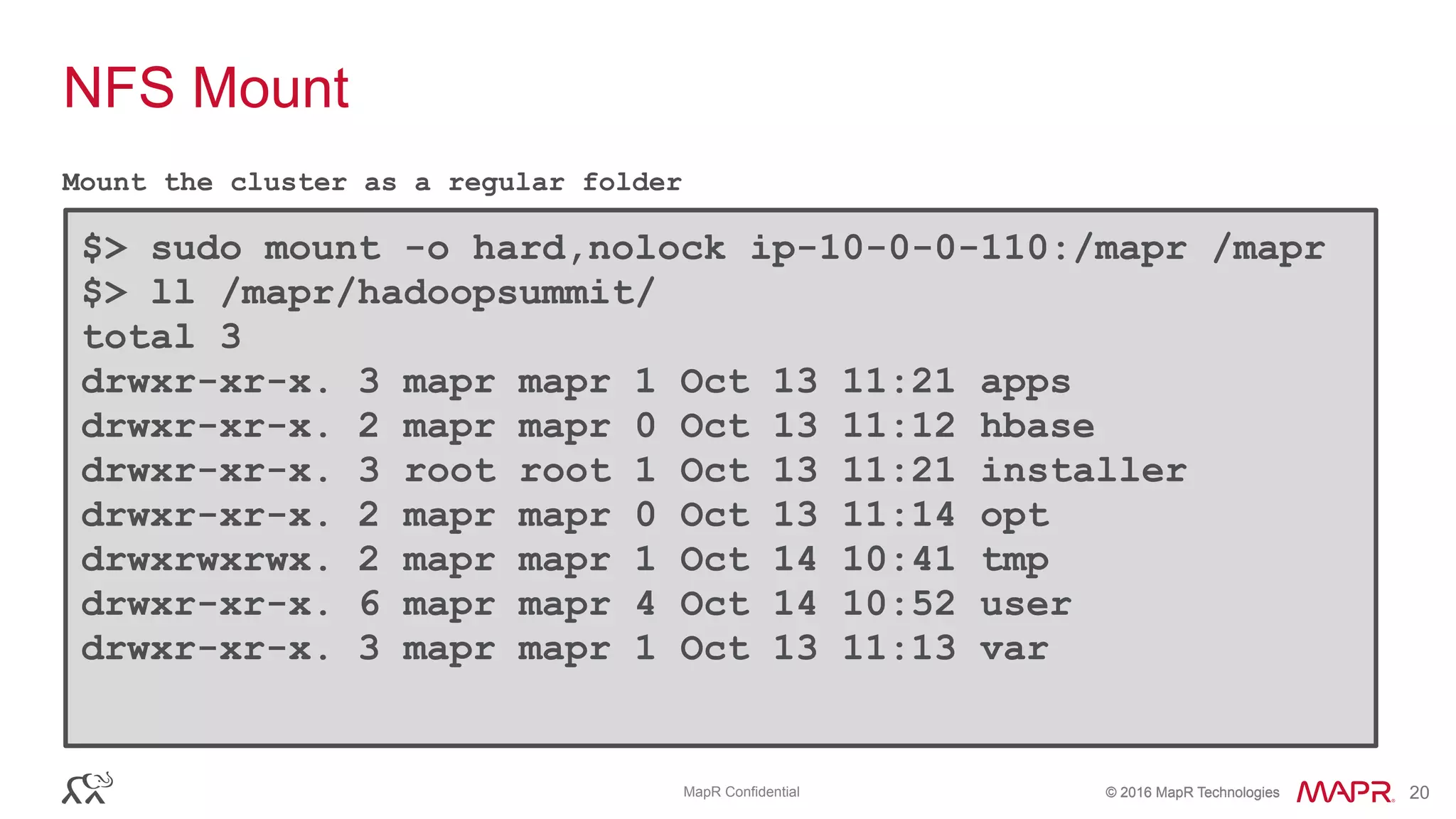 © 2016 MapR Technologies© 2016 MapR TechnologiesMapR Confidential 20
NFS Mount
Mount the cluster as a regular folder
$> sudo mount -o hard,nolock ip-10-0-0-110:/mapr /mapr
$> ll /mapr/hadoopsummit/ 
total 3 
drwxr-xr-x. 3 mapr mapr 1 Oct 13 11:21 apps 
drwxr-xr-x. 2 mapr mapr 0 Oct 13 11:12 hbase 
drwxr-xr-x. 3 root root 1 Oct 13 11:21 installer 
drwxr-xr-x. 2 mapr mapr 0 Oct 13 11:14 opt 
drwxrwxrwx. 2 mapr mapr 1 Oct 14 10:41 tmp 
drwxr-xr-x. 6 mapr mapr 4 Oct 14 10:52 user 
drwxr-xr-x. 3 mapr mapr 1 Oct 13 11:13 var
 