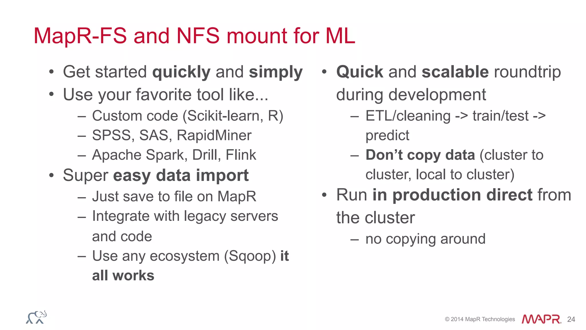 © 2014 MapR Technologies 24
MapR-FS and NFS mount for ML
• Get started quickly and simply
• Use your favorite tool like...
– Custom code (Scikit-learn, R)
– SPSS, SAS, RapidMiner
– Apache Spark, Drill, Flink
• Super easy data import
– Just save to file on MapR
– Integrate with legacy servers
and code
– Use any ecosystem (Sqoop) it
all works
• Quick and scalable roundtrip
during development
– ETL/cleaning -> train/test ->
predict
– Don’t copy data (cluster to
cluster, local to cluster)
• Run in production direct from
the cluster
– no copying around
 