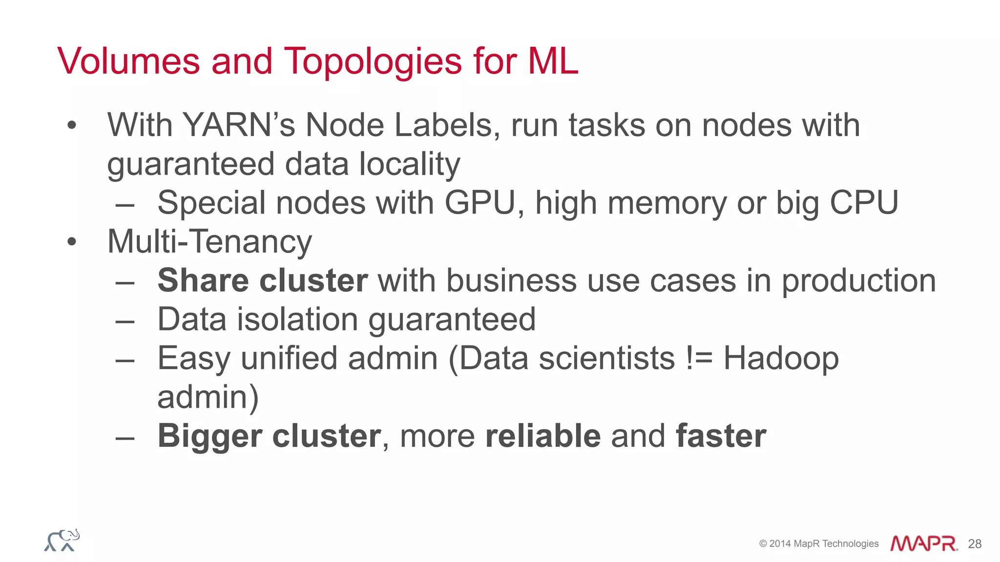 © 2014 MapR Technologies 28
Volumes and Topologies for ML
• With YARN’s Node Labels, run tasks on nodes with
guaranteed data locality
– Special nodes with GPU, high memory or big CPU
• Multi-Tenancy
– Share cluster with business use cases in production
– Data isolation guaranteed
– Easy unified admin (Data scientists != Hadoop
admin)
– Bigger cluster, more reliable and faster
 