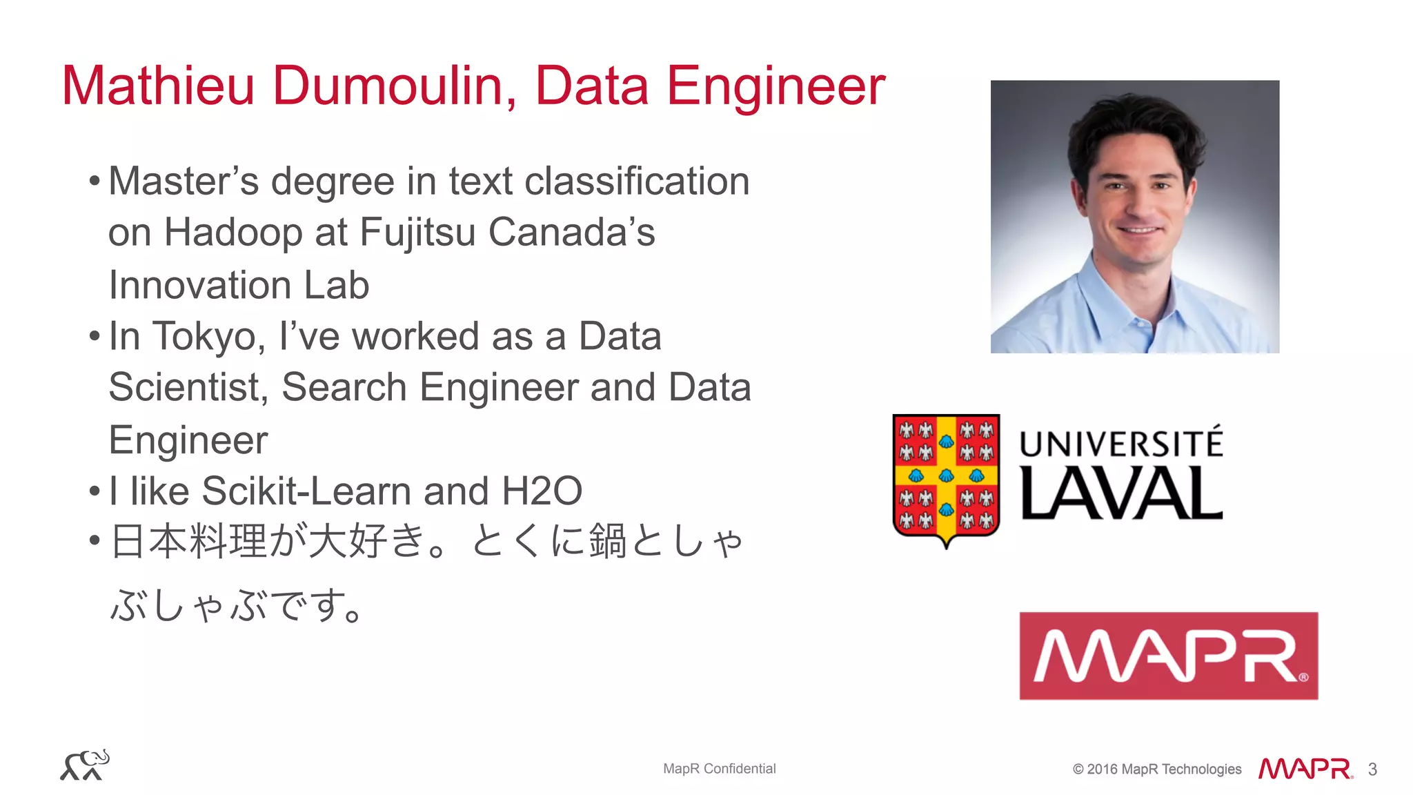 © 2016 MapR Technologies© 2016 MapR TechnologiesMapR Confidential 3
Mathieu Dumoulin, Data Engineer
• Master’s degree in text classification
on Hadoop at Fujitsu Canada’s
Innovation Lab
• In Tokyo, I’ve worked as a Data
Scientist, Search Engineer and Data
Engineer
• I like Scikit-Learn and H2O
• 日本料理が大好き。とくに鍋としゃ
ぶしゃぶです。 
 