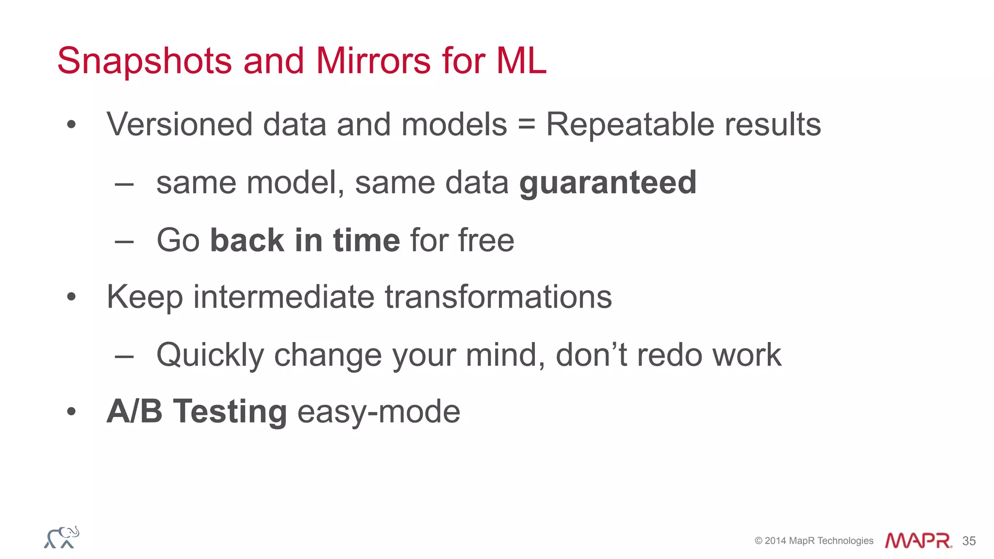 © 2014 MapR Technologies 35
Snapshots and Mirrors for ML
• Versioned data and models = Repeatable results
– same model, same data guaranteed
– Go back in time for free
• Keep intermediate transformations
– Quickly change your mind, don’t redo work
• A/B Testing easy-mode
 