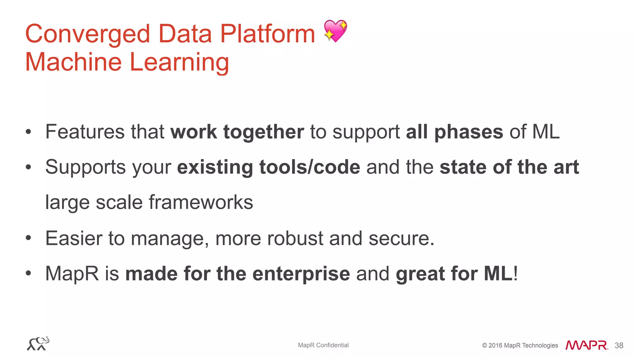 © 2016 MapR Technologies© 2016 MapR TechnologiesMapR Confidential 38
Converged Data Platform 💖
Machine Learning
• Features that work together to support all phases of ML
• Supports your existing tools/code and the state of the art
large scale frameworks
• Easier to manage, more robust and secure.
• MapR is made for the enterprise and great for ML!
 