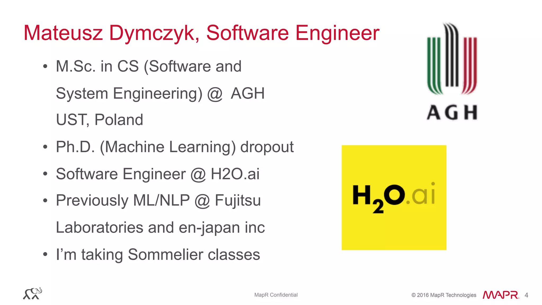 © 2016 MapR Technologies© 2016 MapR TechnologiesMapR Confidential 4
Mateusz Dymczyk, Software Engineer
• M.Sc. in CS (Software and
System Engineering) @ AGH
UST, Poland
• Ph.D. (Machine Learning) dropout
• Software Engineer @ H2O.ai
• Previously ML/NLP @ Fujitsu
Laboratories and en-japan inc
• I’m taking Sommelier classes
 