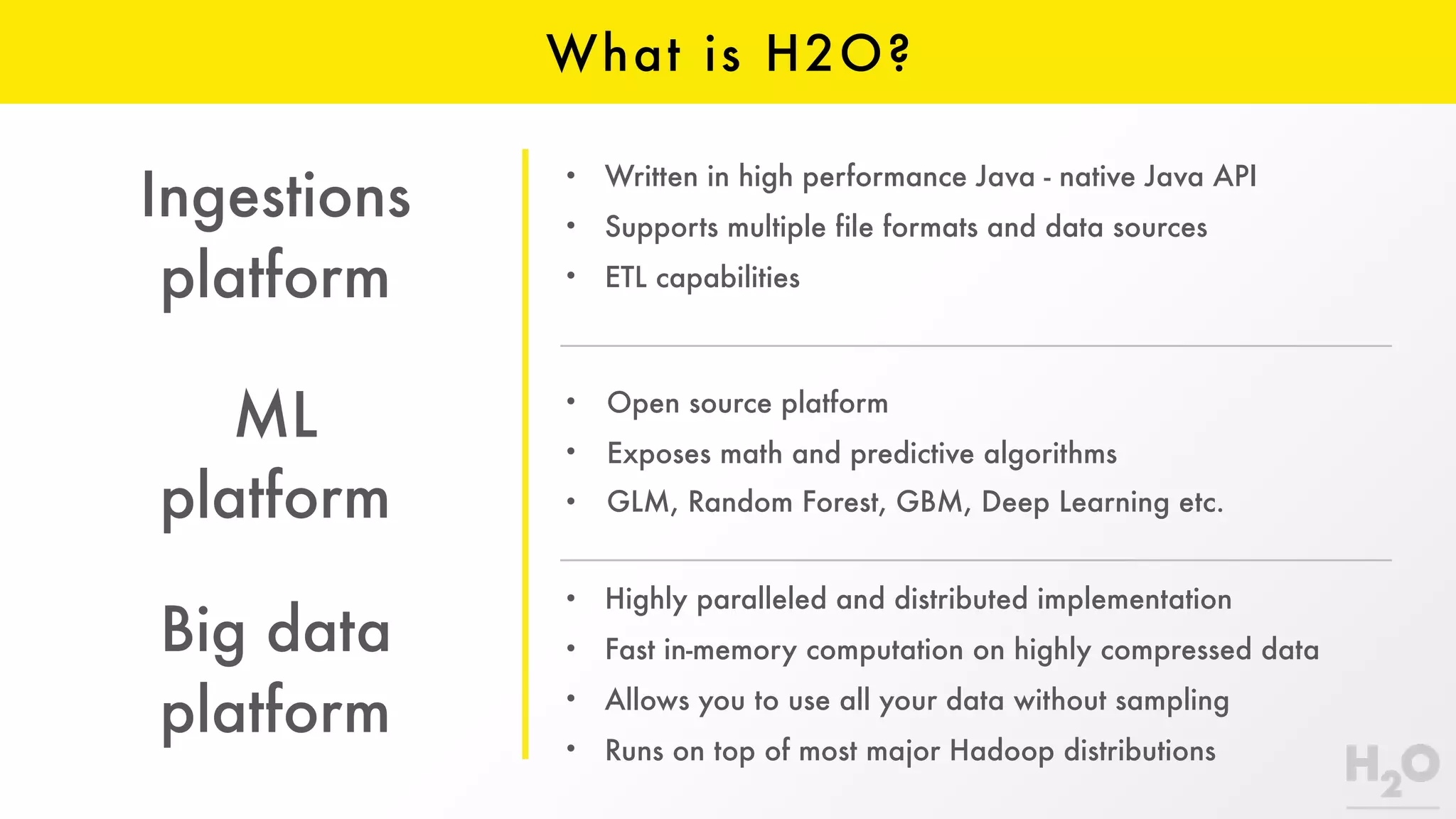 • Written in high performance Java - native Java API
• Supports multiple file formats and data sources
• ETL capabilities
• Highly paralleled and distributed implementation
• Fast in-memory computation on highly compressed data
• Allows you to use all your data without sampling
• Runs on top of most major Hadoop distributions
ML
platform
Ingestions
platform
Big data
platform
What is H2O?
• Open source platform
• Exposes math and predictive algorithms
• GLM, Random Forest, GBM, Deep Learning etc.
 