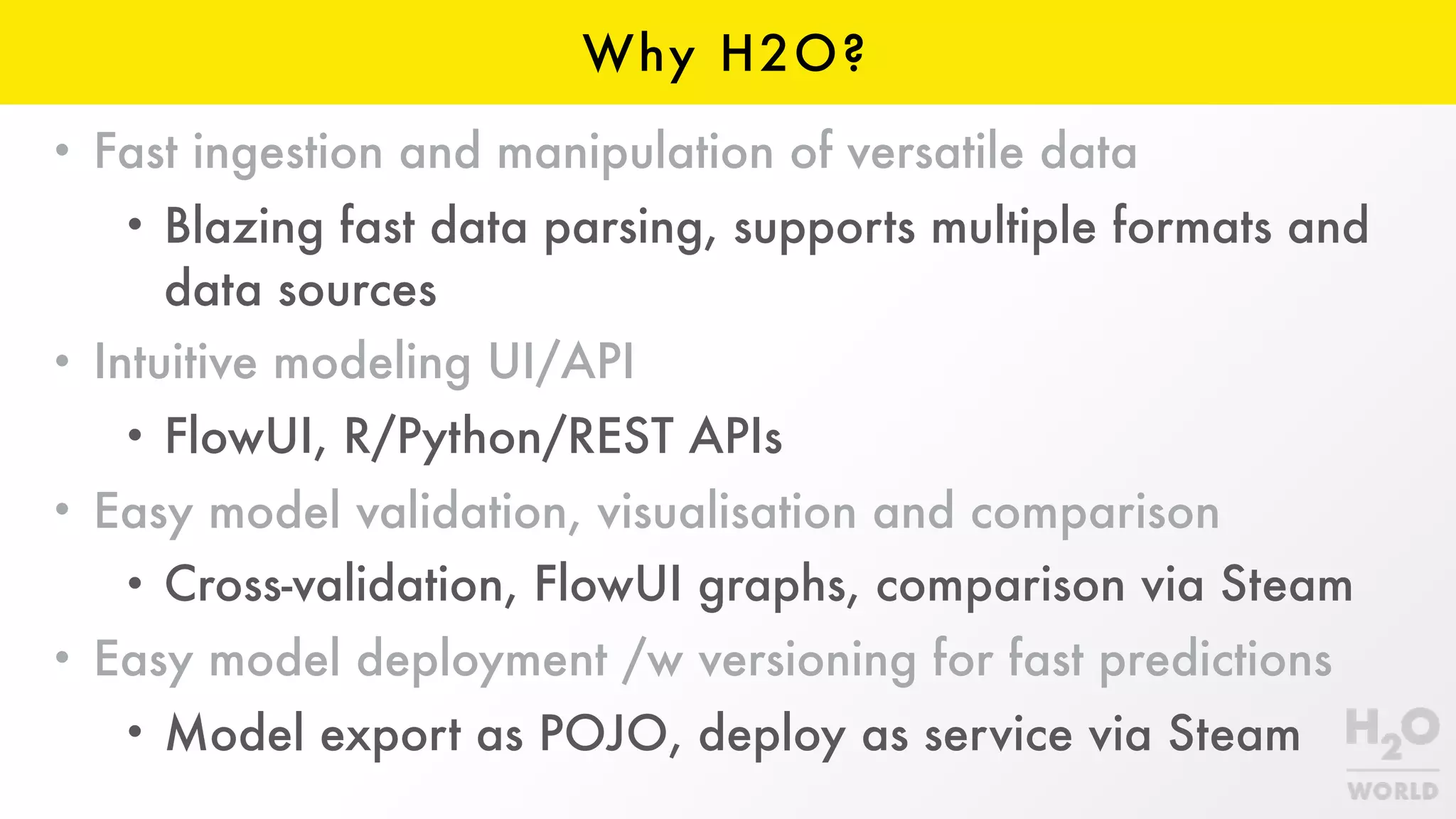 Why H2O?
• Fast ingestion and manipulation of versatile data
• Blazing fast data parsing, supports multiple formats and
data sources
• Intuitive modeling UI/API
• FlowUI, R/Python/REST APIs
• Easy model validation, visualisation and comparison
• Cross-validation, FlowUI graphs, comparison via Steam
• Easy model deployment /w versioning for fast predictions
• Model export as POJO, deploy as service via Steam
 