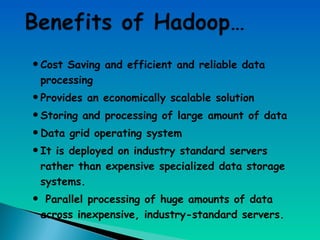 •Cost Saving and efficient and reliable data
processing
•Provides an economically scalable solution
•Storing and processing of large amount of data
•Data grid operating system
•It is deployed on industry standard servers
rather than expensive specialized data storage
systems.
• Parallel processing of huge amounts of data
across inexpensive, industry-standard servers.
 