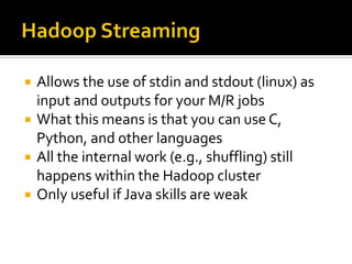  Allows the use of stdin and stdout (linux) as
input and outputs for your M/R jobs
 What this means is that you can use C,
Python, and other languages
 All the internal work (e.g., shuffling) still
happens within the Hadoop cluster
 Only useful if Java skills are weak
 