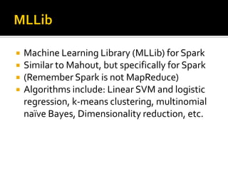  Machine Learning Library (MLLib) for Spark
 Similar to Mahout, but specifically for Spark
 (Remember Spark is not MapReduce)
 Algorithms include: Linear SVM and logistic
regression, k-means clustering, multinomial
naïve Bayes, Dimensionality reduction, etc.
 