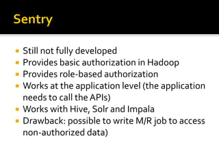  Still not fully developed
 Provides basic authorization in Hadoop
 Provides role-based authorization
 Works at the application level (the application
needs to call theAPIs)
 Works with Hive, Solr and Impala
 Drawback: possible to write M/R job to access
non-authorized data)
 