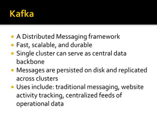  A Distributed Messaging framework
 Fast, scalable, and durable
 Single cluster can serve as central data
backbone
 Messages are persisted on disk and replicated
across clusters
 Uses include: traditional messaging, website
activity tracking, centralized feeds of
operational data
 