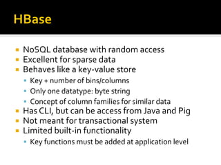  NoSQL database with random access
 Excellent for sparse data
 Behaves like a key-value store
 Key + number of bins/columns
 Only one datatype: byte string
 Concept of column families for similar data
 Has CLI, but can be access from Java and Pig
 Not meant for transactional system
 Limited built-in functionality
 Key functions must be added at application level
 