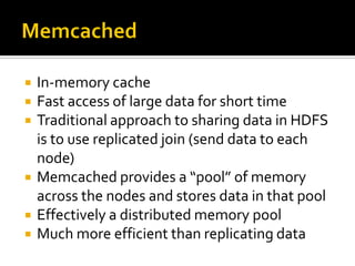  In-memory cache
 Fast access of large data for short time
 Traditional approach to sharing data in HDFS
is to use replicated join (send data to each
node)
 Memcached provides a “pool” of memory
across the nodes and stores data in that pool
 Effectively a distributed memory pool
 Much more efficient than replicating data
 