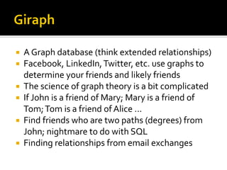  A Graph database (think extended relationships)
 Facebook, LinkedIn,Twitter, etc. use graphs to
determine your friends and likely friends
 The science of graph theory is a bit complicated
 If John is a friend of Mary; Mary is a friend of
Tom;Tom is a friend of Alice …
 Find friends who are two paths (degrees) from
John; nightmare to do with SQL
 Finding relationships from email exchanges
 