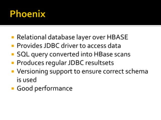  Relational database layer over HBASE
 Provides JDBC driver to access data
 SQL query converted into HBase scans
 Produces regular JDBC resultsets
 Versioning support to ensure correct schema
is used
 Good performance
 