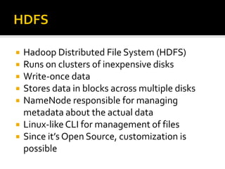  Hadoop Distributed File System (HDFS)
 Runs on clusters of inexpensive disks
 Write-once data
 Stores data in blocks across multiple disks
 NameNode responsible for managing
metadata about the actual data
 Linux-likeCLI for management of files
 Since it’s Open Source, customization is
possible
 