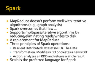  MapReduce doesn’t perform well with iterative
algorithms (e.g., graph analysis)
 Spark overcomes that flaw …
 Supports multipass/iterative algorithms by
reducing/eliminating reads/writes to disk
 A replacement for MapReduce
 Three principles of Spark operations:
 Resilient Distributed Dataset (RDD):The Data
 Transformation: Modifies RDD or creates a new RDD
 Action: analyzes an RDD and returns a single result
 Scala is the preferred language for Spark
 