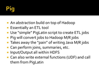  An abstraction build on top of Hadoop
 Essentially an ETL tool
 Use “simple” PigLatin script to create ETL jobs
 Pig will convert jobs to Hadoop M/R jobs
 Takes away the “pain” of writing Java M/R jobs
 Can perform joins, summaries, etc.
 Input/Output all within HDFS
 Can also write external functions (UDF) and call
them from PigLatin
 