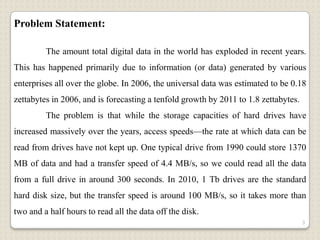 Problem Statement:

         The amount total digital data in the world has exploded in recent years.
This has happened primarily due to information (or data) generated by various
enterprises all over the globe. In 2006, the universal data was estimated to be 0.18
zettabytes in 2006, and is forecasting a tenfold growth by 2011 to 1.8 zettabytes.
         The problem is that while the storage capacities of hard drives have
increased massively over the years, access speeds—the rate at which data can be
read from drives have not kept up. One typical drive from 1990 could store 1370
MB of data and had a transfer speed of 4.4 MB/s, so we could read all the data
from a full drive in around 300 seconds. In 2010, 1 Tb drives are the standard
hard disk size, but the transfer speed is around 100 MB/s, so it takes more than
two and a half hours to read all the data off the disk.
                                                                                     3
 