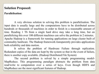 Solution Proposed:
Parallelisation:


          A very obvious solution to solving this problem is parallelisation. The
input data is usually large and the computations have to be distributed across
hundreds or thousands of machines in order to finish in a reasonable amount of
time. Reading 1 Tb from a single hard drive may take a long time, but on
parallelizing this over 100 different machines can solve the problem in 2 minutes.
Apache Hadoop is a framework for running applications on large cluster built of
commodity hardware. The Hadoop framework transparently provides applications
both reliability and data motion.
          It solves the problem of Hardware Failure through replication.
Redundant copies of the data are kept by the system so that in the event of failure,
there is another copy available. (Hadoop Distributed File System)
          The second problem is solved by a simple programming model-
MapReduce. This programming paradigm abstracts the problem from data
read/write to computation over a series of keys. Even though HDFS and
MapReduce are the most significant features of Hadoop.                             4
 