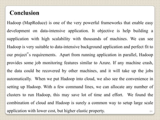Conclusion
Hadoop (MapReduce) is one of the very powerful frameworks that enable easy
development on data-intensive application. It objective is help building a
supplication with high scalability with thousands of machines. We can see
Hadoop is very suitable to data-intensive background application and perfect fit to
our project‟s requirements. Apart from running application in parallel, Hadoop
provides some job monitoring features similar to Azure. If any machine crash,
the data could be recovered by other machines, and it will take up the jobs
automatically. When we put Hadoop into cloud, we also see the convenience in
setting up Hadoop. With a few command lines, we can allocate any number of
clusters to run Hadoop, this may save lot of time and effort. We found the
combination of cloud and Hadoop is surely a common way to setup large scale
application with lower cost, but higher elastic property.                        84
 