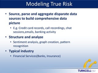 Modeling True Risk

TURKCELL DAHİLİ

• Source, parse and aggregate disparate data
sources to build comprehensive data
picture
• E.g. Credit card records, call recordings, chat
sessions,emails, banking activity

• Structure and analyze
• Sentiment analysis, graph creation, pattern
recognition

• Typical industry
• Financial Services(Banks, Insurance)

 