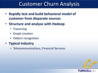 TURKCELL DAHİLİ

Customer Churn Analysis
• Rapidly test and build behavioral model of
customer from disparate sources
• Structure and analyse with Hadoop
• Traversing
• Graph creation
• Pattern recognition

• Typical Industry
• Telecommunications, Financial Services

 