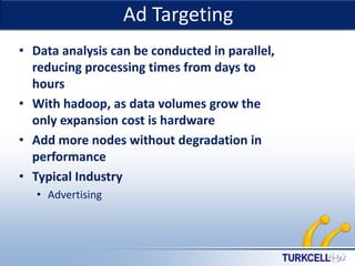Ad Targeting

TURKCELL DAHİLİ

• Data analysis can be conducted in parallel,
reducing processing times from days to
hours
• With hadoop, as data volumes grow the
only expansion cost is hardware
• Add more nodes without degradation in
performance
• Typical Industry
• Advertising

 