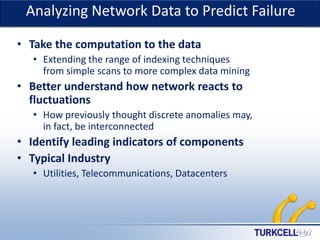 Analyzing Network Data to PredictTURKCELL DAHİLİ
Failure
• Take the computation to the data
• Extending the range of indexing techniques
from simple scans to more complex data mining

• Better understand how network reacts to
fluctuations
• How previously thought discrete anomalies may,
in fact, be interconnected

• Identify leading indicators of components
• Typical Industry
• Utilities, Telecommunications, Datacenters

 