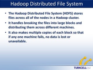 TURKCELL DAHİLİ

Hadoop Distributed File System

• The Hadoop Distributed File System (HDFS) stores
files across all of the nodes in a Hadoop cluster.
• It handles breaking the files into large blocks and
distributing them across different machines.
• It also makes multiple copies of each block so that
if any one machine fails, no data is lost or
unavailable.

 