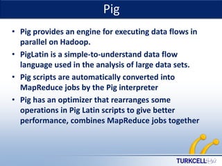Pig

TURKCELL DAHİLİ

• Pig provides an engine for executing data flows in
parallel on Hadoop.
• PigLatin is a simple-to-understand data flow
language used in the analysis of large data sets.
• Pig scripts are automatically converted into
MapReduce jobs by the Pig interpreter
• Pig has an optimizer that rearranges some
operations in Pig Latin scripts to give better
performance, combines MapReduce jobs together

 