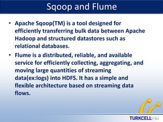 Sqoop and Flume

TURKCELL DAHİLİ

• Apache Sqoop(TM) is a tool designed for
efficiently transferring bulk data between Apache
Hadoop and structured datastores such as
relational databases.
• Flume is a distributed, reliable, and available
service for efficiently collecting, aggregating, and
moving large quantities of streaming
data(ex:logs) into HDFS. It has a simple and
flexible architecture based on streaming data
flows.

 