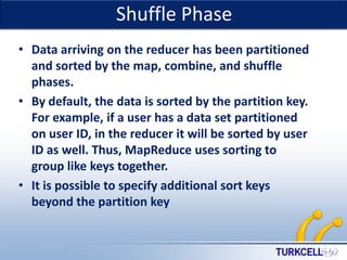 Shuffle Phase

TURKCELL DAHİLİ

• Data arriving on the reducer has been partitioned
and sorted by the map, combine, and shuffle
phases.
• By default, the data is sorted by the partition key.
For example, if a user has a data set partitioned
on user ID, in the reducer it will be sorted by user
ID as well. Thus, MapReduce uses sorting to
group like keys together.
• It is possible to specify additional sort keys
beyond the partition key

 